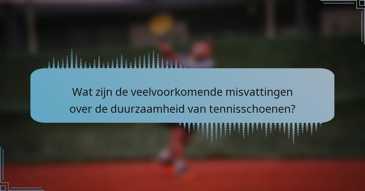 Wat zijn de veelvoorkomende misvattingen over de duurzaamheid van tennisschoenen?